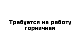 Требуется на работу горничная